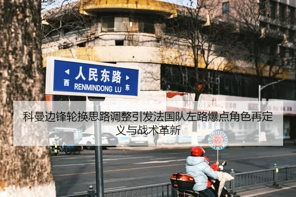 科曼边锋轮换思路调整引发法国队左路爆点角色再定义与战术革新