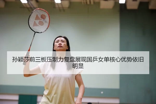 孙颖莎前三板压制力复盘展现国乒女单核心优势依旧明显