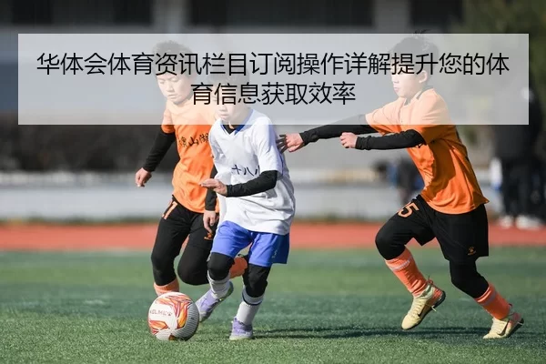 华体会体育资讯栏目订阅操作详解提升您的体育信息获取效率