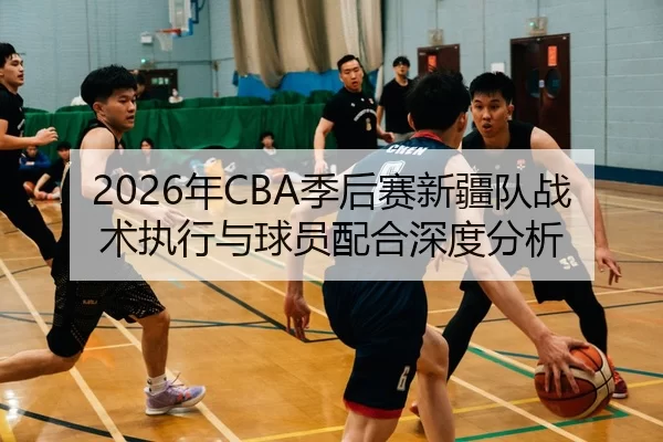 2026年CBA季后赛新疆队战术执行与球员配合深度分析