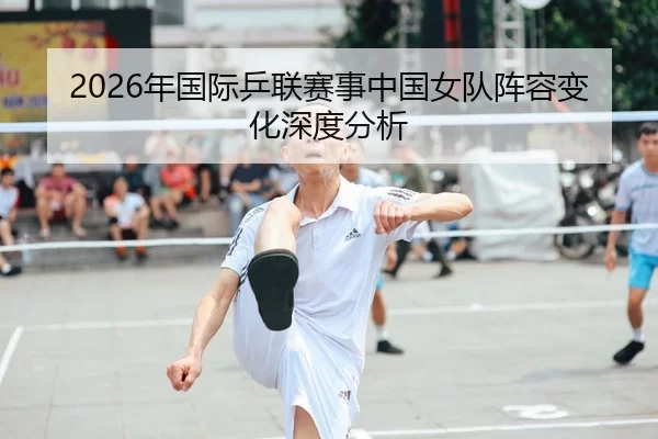 2026年国际乒联赛事中国女队阵容变化深度分析