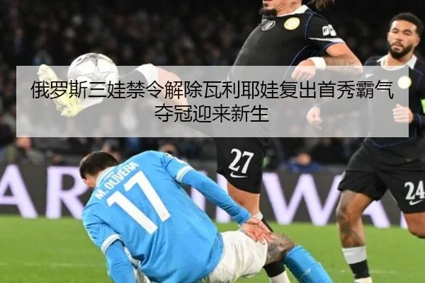 俄罗斯三娃禁令解除瓦利耶娃复出首秀霸气夺冠迎来新生