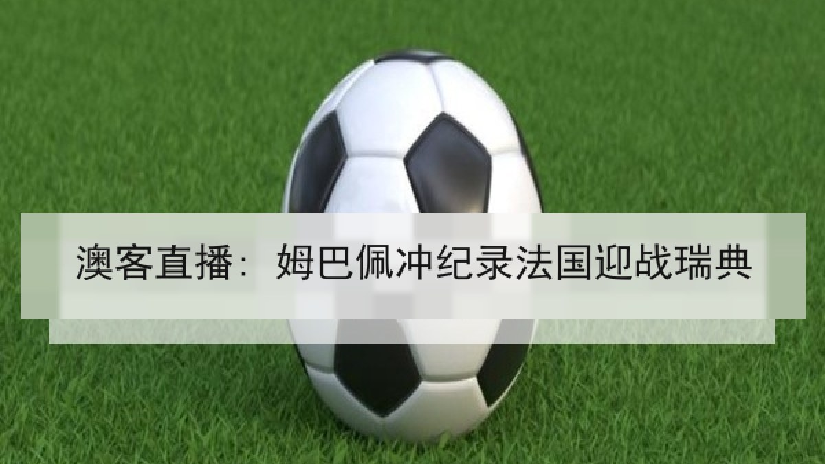 澳客直播: 姆巴佩冲纪录法国迎战瑞典 澳客直播: 姆巴佩冲纪录法国迎战瑞典