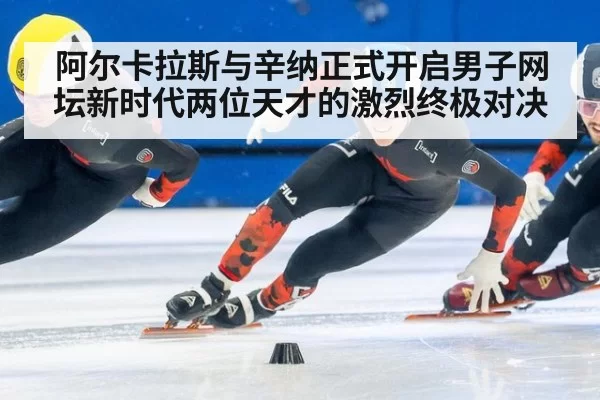 阿尔卡拉斯与辛纳正式开启男子网坛新时代两位天才的激烈终极对决