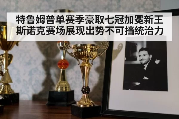 特鲁姆普单赛季豪取七冠加冕新王 斯诺克赛场展现出势不可挡统治力