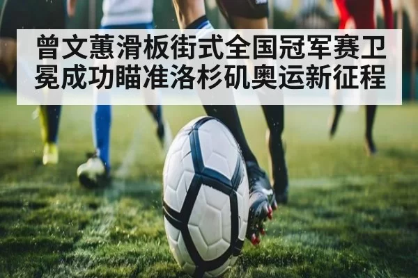 曾文蕙滑板街式全国冠军赛卫冕成功瞄准洛杉矶奥运新征程