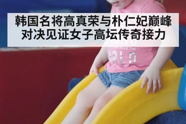 韩国名将高真荣与朴仁妃巅峰对决见证女子高坛传奇接力