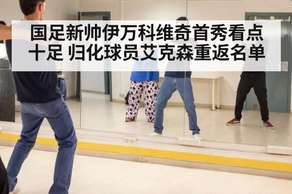 国足新帅伊万科维奇首秀看点十足 归化球员艾克森重返名单